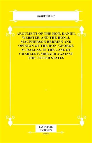 Argument of the Hon. Daniel Webster, and the Hon. J. Macpherson Berrien and Opinion of the Hon. George M. Dallas, in the Case of Charles F. Sibbald Against the United States